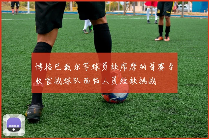 博格巴戴尔等球员缺席摩纳哥赛季收官战球队面临人员短缺挑战