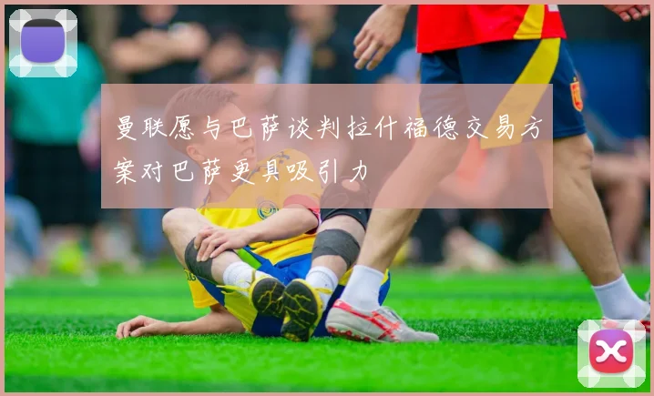 曼联愿与巴萨谈判拉什福德交易方案对巴萨更具吸引力