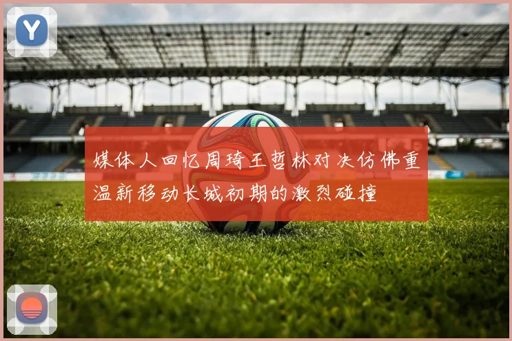 媒体人回忆周琦王哲林对决仿佛重温新移动长城初期的激烈碰撞