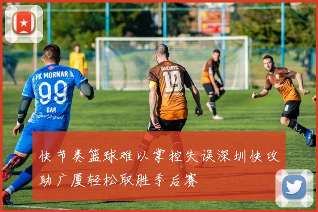 快节奏篮球难以掌控失误深圳快攻助广厦轻松取胜季后赛
