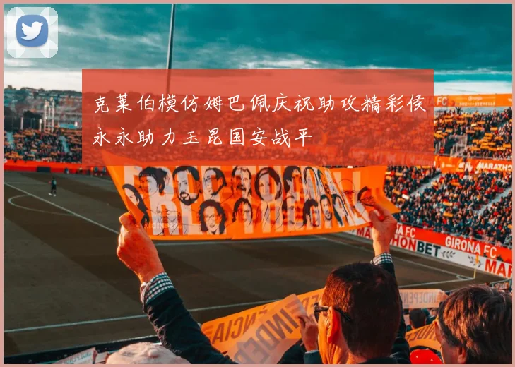 克莱伯模仿姆巴佩庆祝助攻精彩侯永永助力玉昆国安战平