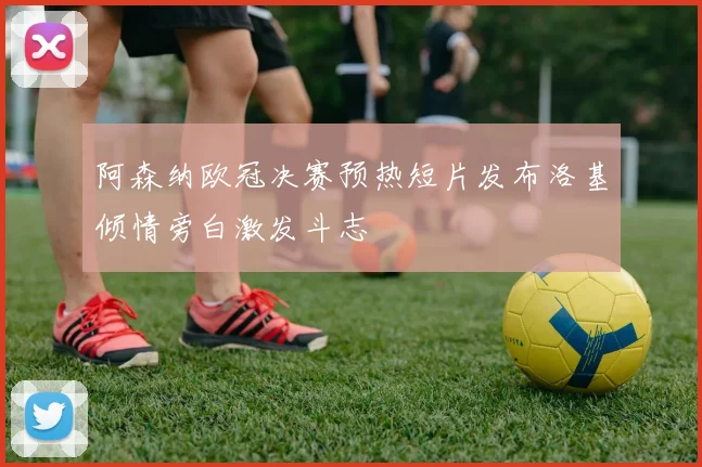 阿森纳欧冠决赛预热短片发布洛基倾情旁白激发斗志