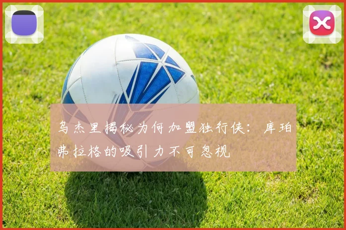 乌杰里揭秘为何加盟独行侠：库珀弗拉格的吸引力不可忽视