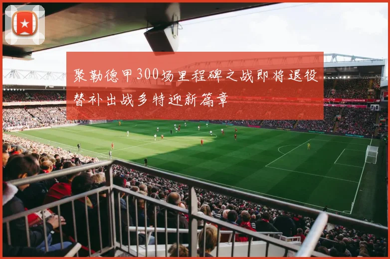 聚勒德甲300场里程碑之战即将退役替补出战多特迎新篇章