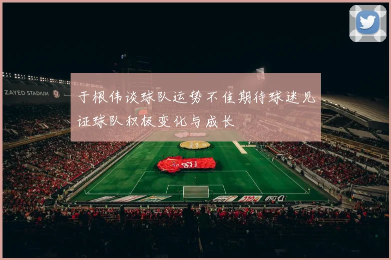 于根伟谈球队运势不佳期待球迷见证球队积极变化与成长
