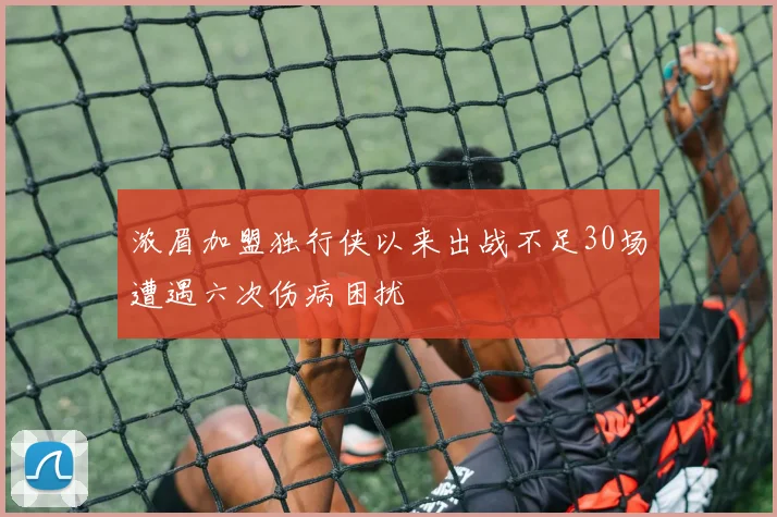 浓眉加盟独行侠以来出战不足30场遭遇六次伤病困扰