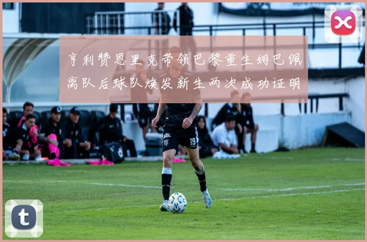 亨利赞恩里克带领巴黎重生姆巴佩离队后球队焕发新生两次成功证明