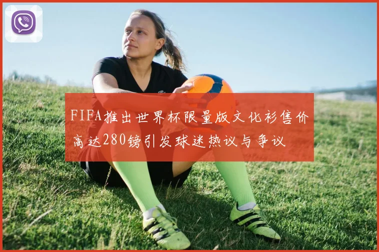FIFA推出世界杯限量版文化衫售价高达280镑引发球迷热议与争议