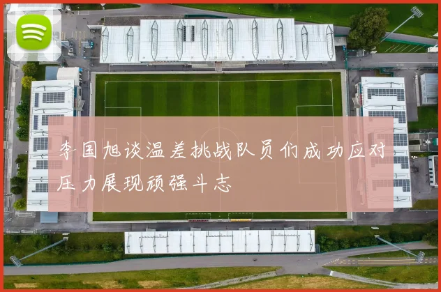 李国旭谈温差挑战队员们成功应对压力展现顽强斗志
